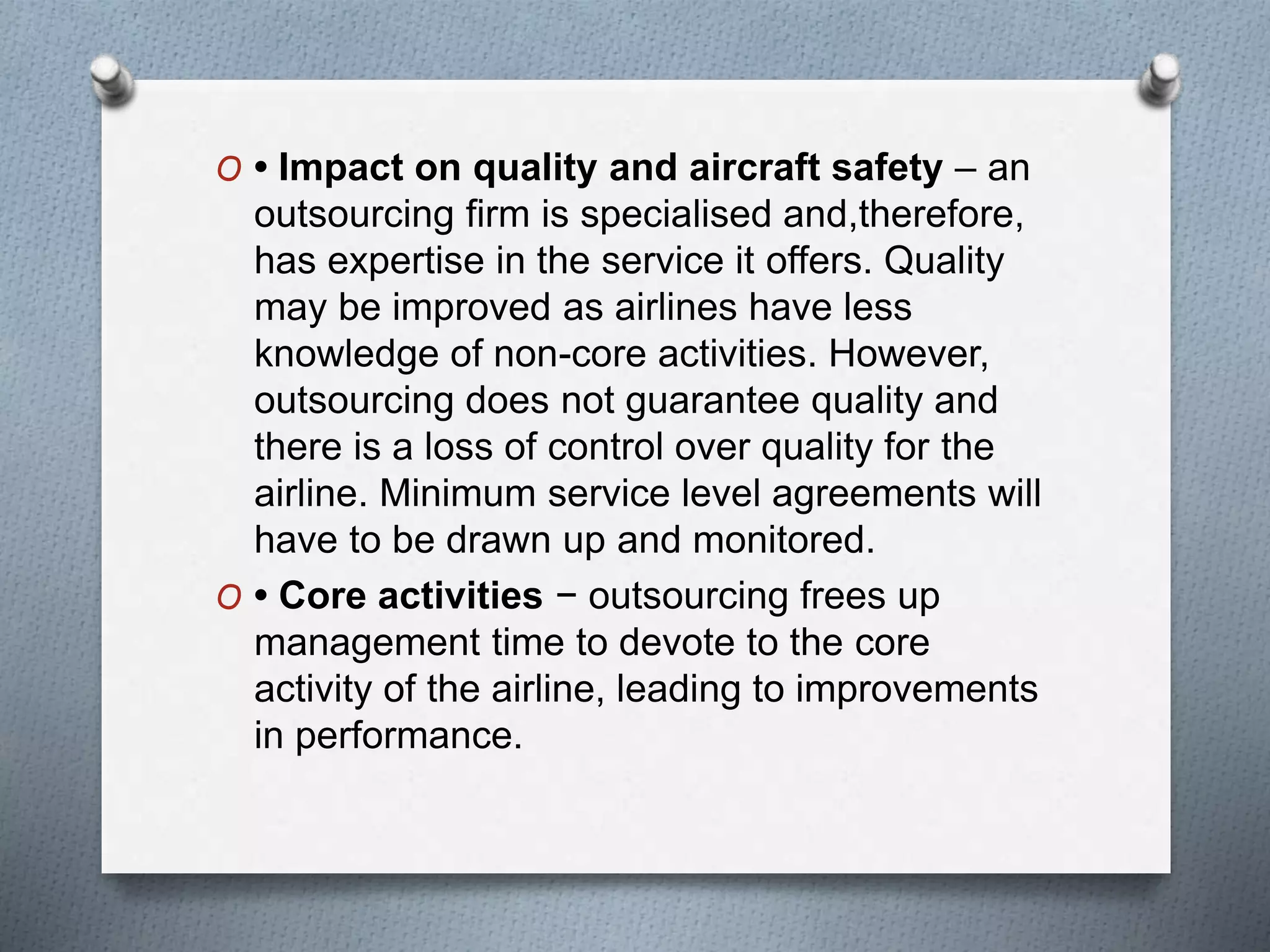 O • Impact on quality and aircraft safety – an
outsourcing firm is specialised and,therefore,
has expertise in the service it offers. Quality
may be improved as airlines have less
knowledge of non-core activities. However,
outsourcing does not guarantee quality and
there is a loss of control over quality for the
airline. Minimum service level agreements will
have to be drawn up and monitored.
O • Core activities − outsourcing frees up
management time to devote to the core
activity of the airline, leading to improvements
in performance.
 