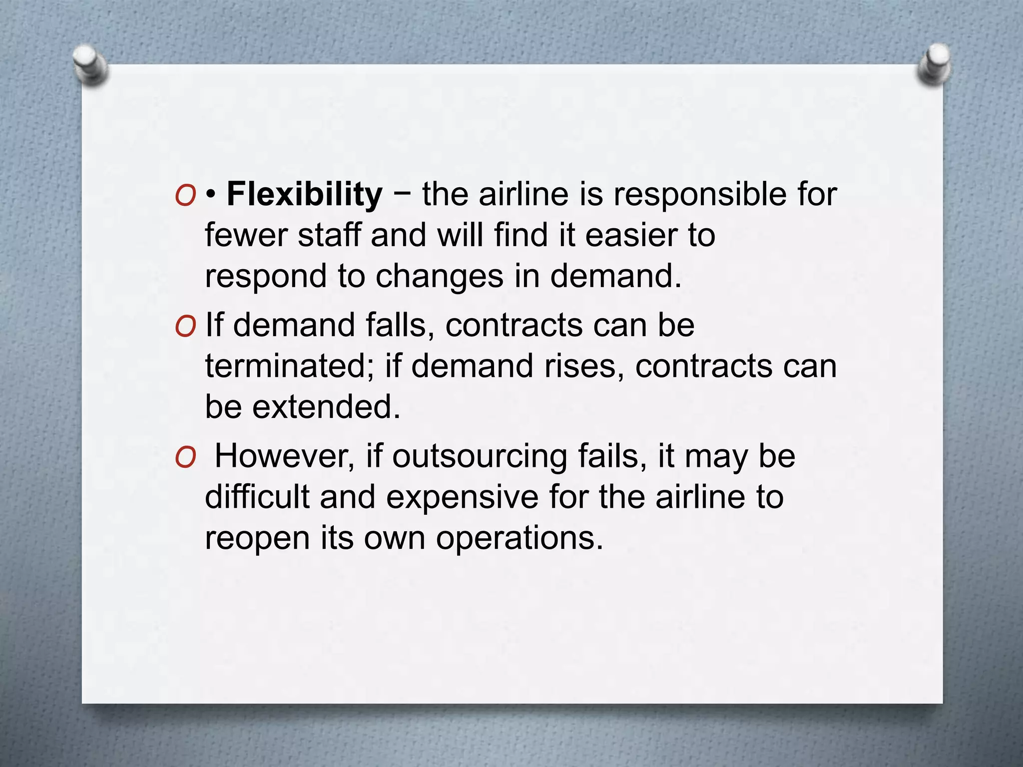 O • Flexibility − the airline is responsible for
fewer staff and will find it easier to
respond to changes in demand.
O If demand falls, contracts can be
terminated; if demand rises, contracts can
be extended.
O However, if outsourcing fails, it may be
difficult and expensive for the airline to
reopen its own operations.
 