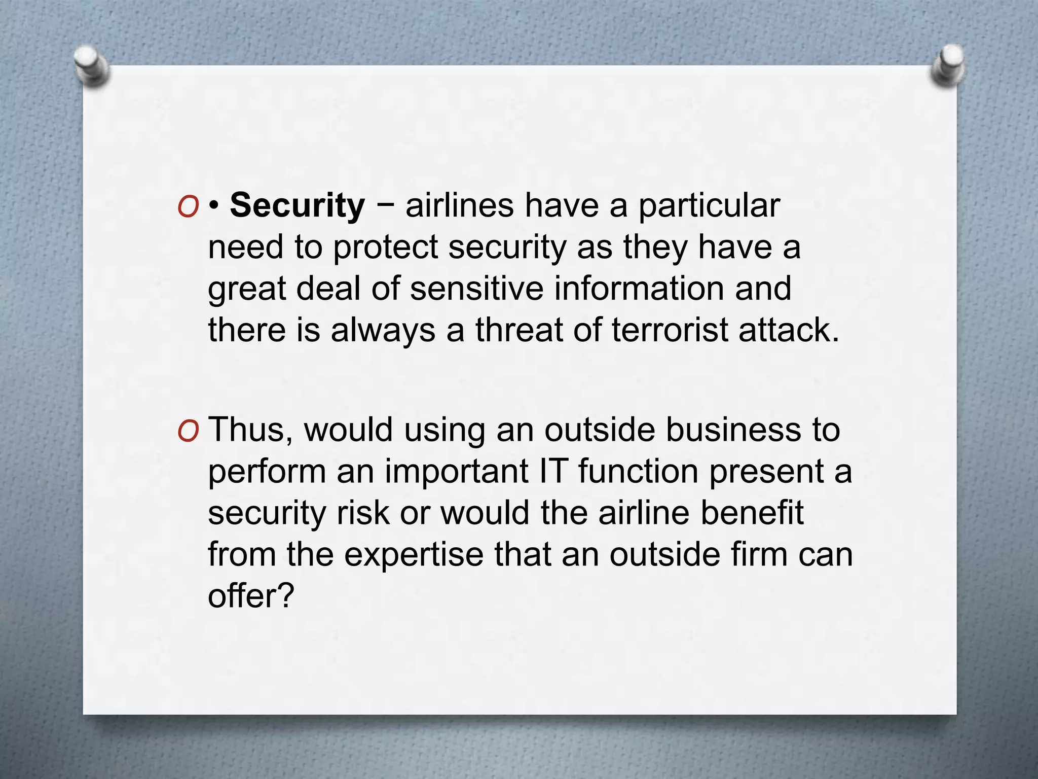 O • Security − airlines have a particular
need to protect security as they have a
great deal of sensitive information and
there is always a threat of terrorist attack.
O Thus, would using an outside business to
perform an important IT function present a
security risk or would the airline benefit
from the expertise that an outside firm can
offer?
 