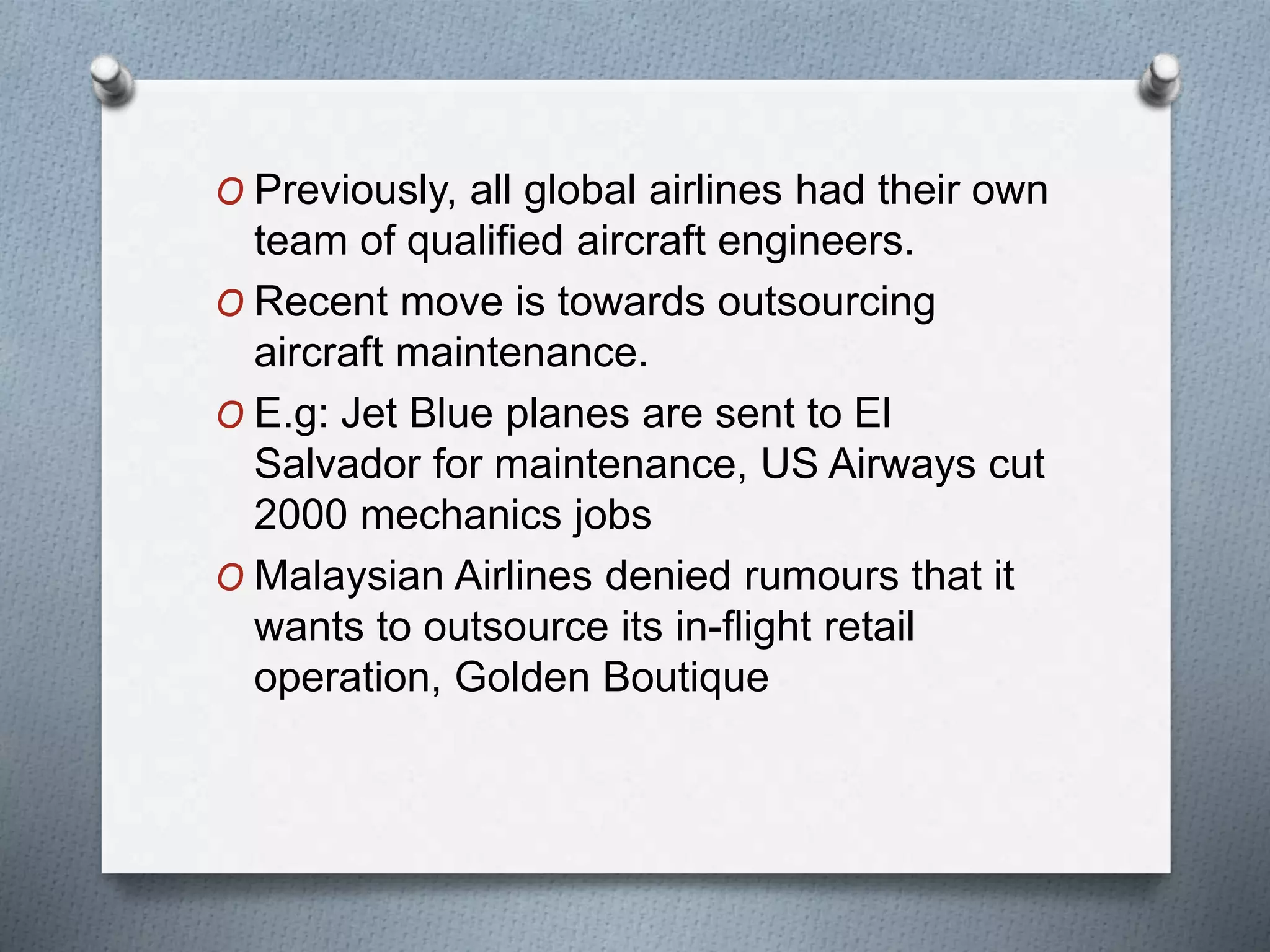 O Previously, all global airlines had their own
team of qualified aircraft engineers.
O Recent move is towards outsourcing
aircraft maintenance.
O E.g: Jet Blue planes are sent to El
Salvador for maintenance, US Airways cut
2000 mechanics jobs
O Malaysian Airlines denied rumours that it
wants to outsource its in-flight retail
operation, Golden Boutique
 