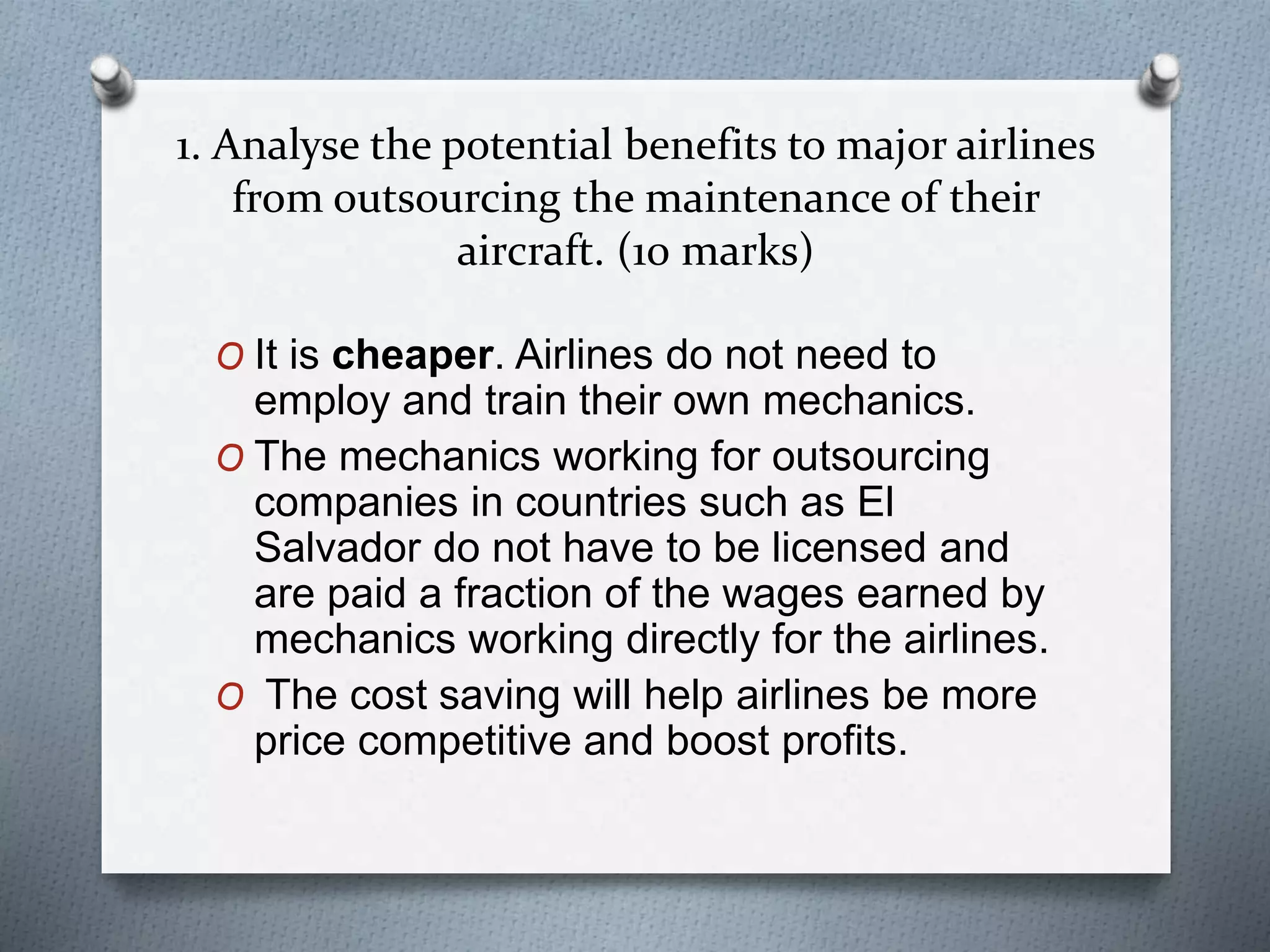 1. Analyse the potential benefits to major airlines
from outsourcing the maintenance of their
aircraft. (10 marks)
O It is cheaper. Airlines do not need to
employ and train their own mechanics.
O The mechanics working for outsourcing
companies in countries such as El
Salvador do not have to be licensed and
are paid a fraction of the wages earned by
mechanics working directly for the airlines.
O The cost saving will help airlines be more
price competitive and boost profits.
 