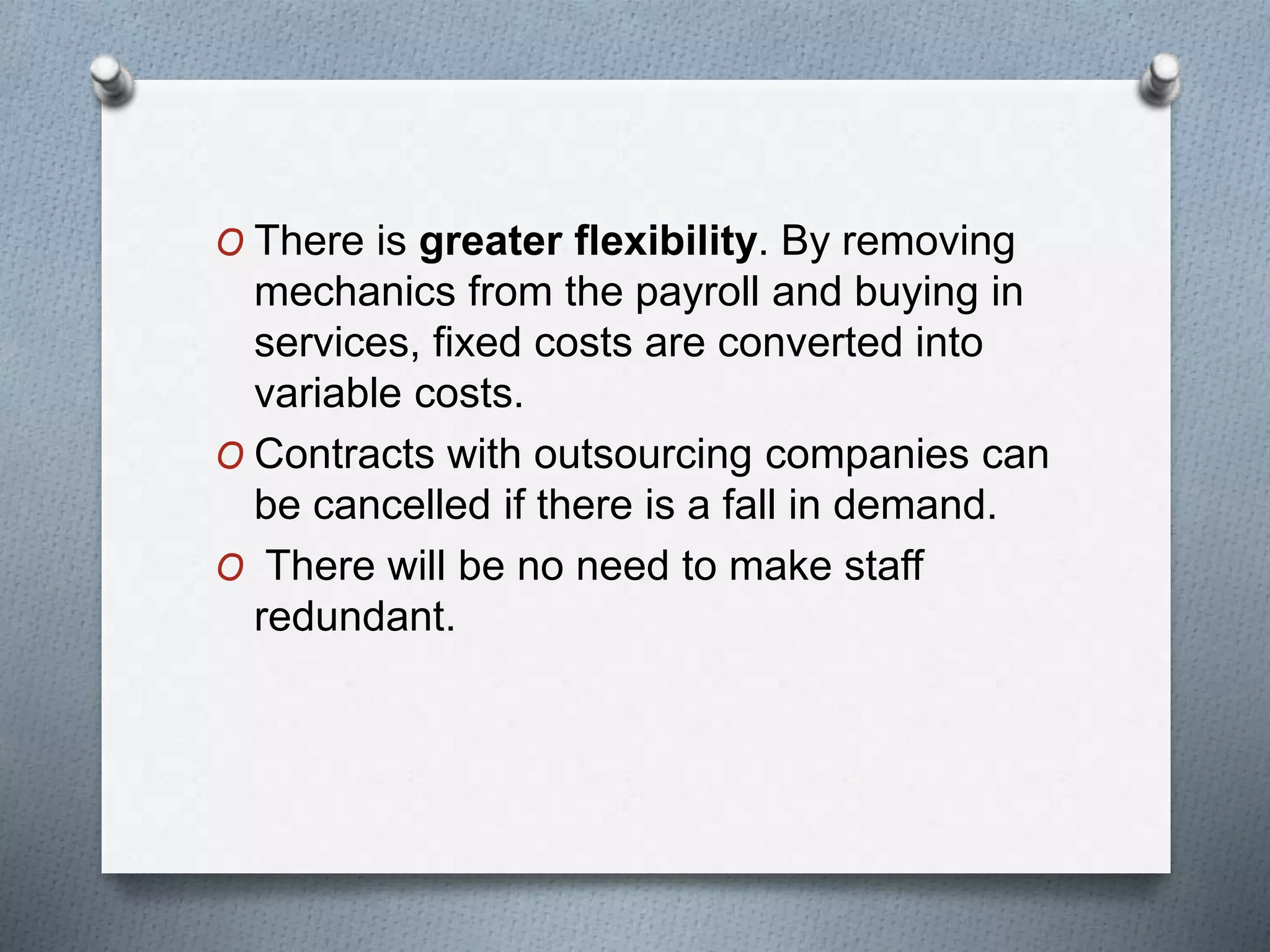O There is greater flexibility. By removing
mechanics from the payroll and buying in
services, fixed costs are converted into
variable costs.
O Contracts with outsourcing companies can
be cancelled if there is a fall in demand.
O There will be no need to make staff
redundant.
 
