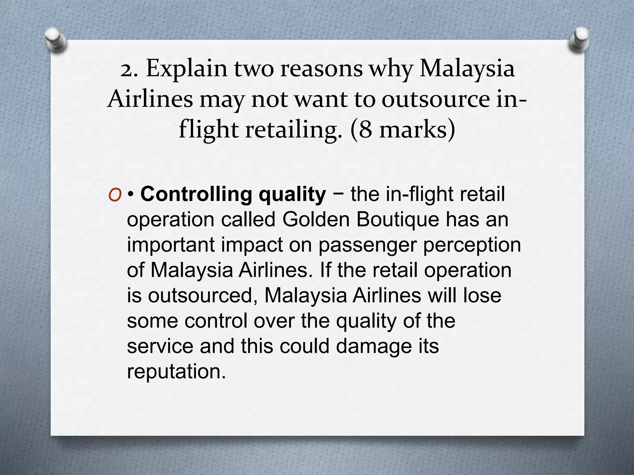 2. Explain two reasons why Malaysia
Airlines may not want to outsource in-
flight retailing. (8 marks)
O • Controlling quality − the in-flight retail
operation called Golden Boutique has an
important impact on passenger perception
of Malaysia Airlines. If the retail operation
is outsourced, Malaysia Airlines will lose
some control over the quality of the
service and this could damage its
reputation.
 