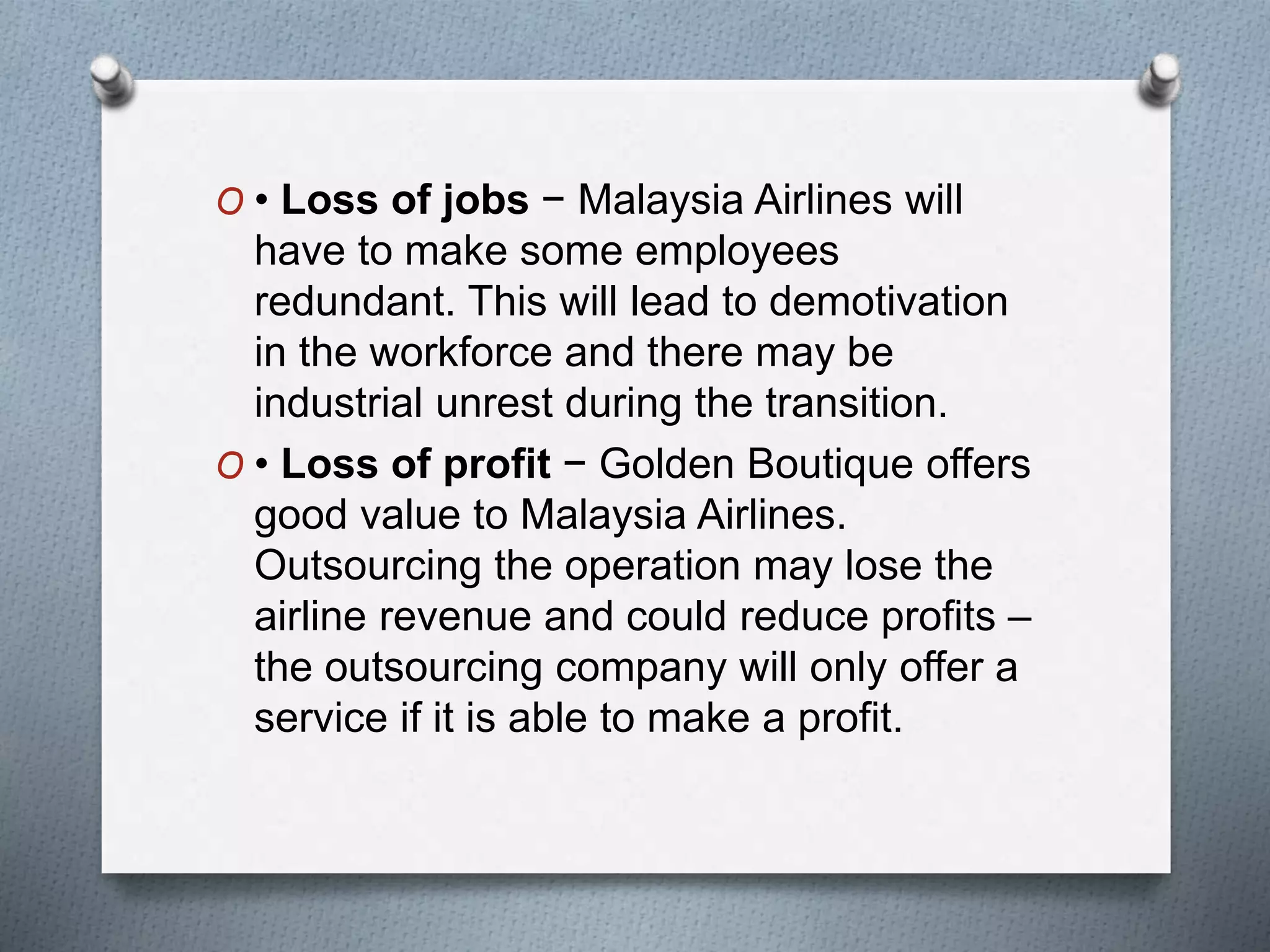 O • Loss of jobs − Malaysia Airlines will
have to make some employees
redundant. This will lead to demotivation
in the workforce and there may be
industrial unrest during the transition.
O • Loss of profit − Golden Boutique offers
good value to Malaysia Airlines.
Outsourcing the operation may lose the
airline revenue and could reduce profits –
the outsourcing company will only offer a
service if it is able to make a profit.
 