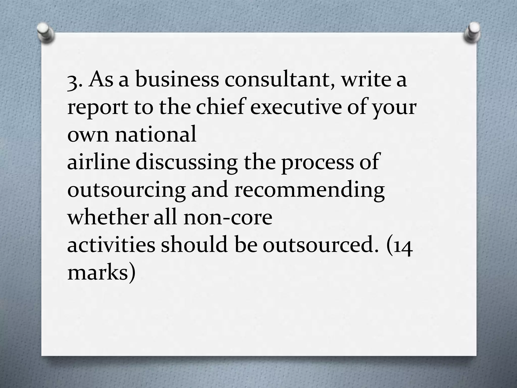 3. As a business consultant, write a
report to the chief executive of your
own national
airline discussing the process of
outsourcing and recommending
whether all non-core
activities should be outsourced. (14
marks)
 