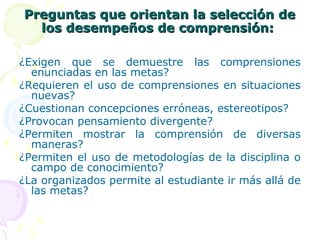 Preguntas que orientan la selección dePreguntas que orientan la selección de
los desempeños de comprensión:los desempeños de comprensión:
¿Exigen que se demuestre las comprensiones
enunciadas en las metas?
¿Requieren el uso de comprensiones en situaciones
nuevas?
¿Cuestionan concepciones erróneas, estereotipos?
¿Provocan pensamiento divergente?
¿Permiten mostrar la comprensión de diversas
maneras?
¿Permiten el uso de metodologías de la disciplina o
campo de conocimiento?
¿La organizados permite al estudiante ir más allá de
las metas?
 