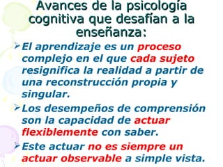 Avances de la psicologíaAvances de la psicología
cognitiva que desafían a lacognitiva que desafían a la
enseñanza:enseñanza:
El aprendizaje es un proceso
complejo en el que cada sujeto
resignifica la realidad a partir de
una reconstrucción propia y
singular.
Los desempeños de comprensión
son la capacidad de actuar
flexiblemente con saber.
Este actuar no es siempre un
actuar observable a simple vista.
 