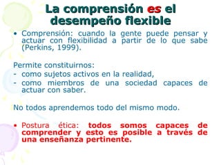 La comprensión La comprensión eses el el 
desempeño flexibledesempeño flexible
• Comprensión: cuando la gente puede pensar y
actuar con flexibilidad a partir de lo que sabe
(Perkins, 1999).
Permite constituirnos:
- como sujetos activos en la realidad,
- como miembros de una sociedad capaces de
actuar con saber.
No todos aprendemos todo del mismo modo.
• Postura ética: todos  somos  capaces  de 
comprender  y  esto  es  posible  a  través  de 
una enseñanza pertinente. 
 