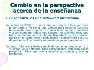 Cambio en la perspectivaCambio en la perspectiva
acerca de la enseñanzaacerca de la enseñanza
 Enseñanza es una actividad intencional.
Paulo Freire (1986) ¨... nunca dije, o ni siquiera lo sugerí, que
lo contrario a no tener una verdad para imponer sería no
tener nada para proponer. Si nada tenemos para proponer
y si simplemente rehusamos hacerlo, no tenemos nada que
hacer verdaderamente en la práctica educativa. La cuestión
radica en la comprensión pedagógico - democrática del acto
de proponer. El educador no puede negarse a proponer¨.
Faundez: ¨En la enseñanza se olvidaron de las preguntas; (…)
y, según yo lo entiendo, todo conocimiento comienza por la
pregunta¨. Para una buena enseñanza, nuevas y buenas
preguntas.
 