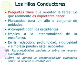 Los Hilos ConductoresLos Hilos Conductores
• Preguntas clave que orientan la tarea. Lo
que realmente es importante hacer.
• Planteados para un año o conjunto de
unidades.
• A compartir con los estudiantes.
• Implica a la intencionalidad de la
enseñanza.
• En la redacción: profundidad, rigurosidad
y simpleza pueden estar asociados.
(Ej. Responsabilidad ciudadana sobre un recurso
sustentable.
¿Cómo se genera la responsabilidad ciudadana
 