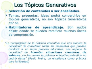 Los Tópicos GenerativosLos Tópicos Generativos
 Selección de contenidos a ser enseñados.
 Temas, preguntas, ideas podrá convertirlos en
tópicos generativos, no son Tópicos Generativos
per se.
 Habilitadores de aprendizaje. Son nudos
desde donde se pueden ramificar muchas líneas
de comprensión.
“La complejidad de la práctica educativa que nos plantea la
necesidad de considerar todos los elementos que puedan
conducir a un buen proceso educativo, nos impone la
necesidad de inventar situaciones creadoras de
saberes, sin las cuales la práctica educativa auténtica no
podría darse” (Paulo Freire, La enseñanza como práctica
para la libertad)
 
