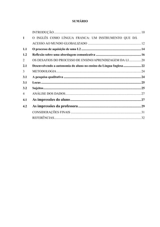 9
SUMÁRIO
INTRODUÇÃO............................................................................................................10
1 O INGLÊS COMO LÍNGUA FRANCA: UM INSTRUMENTO QUE DÁ
ACESSO AO MUNDO GLOBALIZADO ..................................................................12
1.1 O processo de aquisição de uma L2 ..........................................................................14
1.2 Reflexão sobre uma abordagem comunicativa ........................................................16
2 OS DESAFIOS DO PROCESSO DE ENSINO/APRENDIZAGEM DA LI...............20
2.1 Desenvolvendo a autonomia do aluno no ensino da Língua Inglesa......................22
3 METODOLOGIA.........................................................................................................24
3.1 A pesquisa qualitativa ................................................................................................24
3.1 Locus ............................................................................................................................25
3.2 Sujeitos.........................................................................................................................25
4 ANÁLISE DOS DADOS..............................................................................................27
4.1 As impressões do aluno........................................................................................27
4.2 As impressões da professora..............................................................................29
CONSIDERAÇÕES FINAIS .......................................................................................31
REFERÊNCIAS............................................................................................................32
 