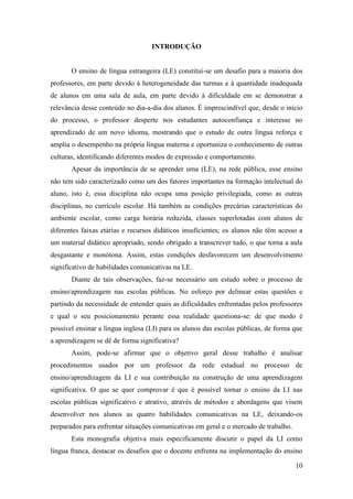 10
INTRODUÇÃO
O ensino de língua estrangeira (LE) constitui-se um desafio para a maioria dos
professores, em parte devido à heterogeneidade das turmas e à quantidade inadequada
de alunos em uma sala de aula, em parte devido à dificuldade em se demonstrar a
relevância desse conteúdo no dia-a-dia dos alunos. É imprescindível que, desde o início
do processo, o professor desperte nos estudantes autoconfiança e interesse no
aprendizado de um novo idioma, mostrando que o estudo de outra língua reforça e
amplia o desempenho na própria língua materna e oportuniza o conhecimento de outras
culturas, identificando diferentes modos de expressão e comportamento.
Apesar da importância de se aprender uma (LE), na rede pública, esse ensino
não tem sido caracterizado como um dos fatores importantes na formação intelectual do
aluno, isto é, essa disciplina não ocupa uma posição privilegiada, como as outras
disciplinas, no currículo escolar. Há também as condições precárias características do
ambiente escolar, como carga horária reduzida, classes superlotadas com alunos de
diferentes faixas etárias e recursos didáticos insuficientes; os alunos não têm acesso a
um material didático apropriado, sendo obrigado a transcrever tudo, o que torna a aula
desgastante e monótona. Assim, estas condições desfavorecem um desenvolvimento
significativo de habilidades comunicativas na LE.
Diante de tais observações, faz-se necessário um estudo sobre o processo de
ensino/aprendizagem nas escolas públicas. No esforço por delinear estas questões e
partindo da necessidade de entender quais as dificuldades enfrentadas pelos professores
e qual o seu posicionamento perante essa realidade questiona-se: de que modo é
possível ensinar a língua inglesa (LI) para os alunos das escolas públicas, de forma que
a aprendizagem se dê de forma significativa?
Assim, pode-se afirmar que o objetivo geral desse trabalho é analisar
procedimentos usados por um professor da rede estadual no processo de
ensino/aprendizagem da LI e sua contribuição na construção de uma aprendizagem
significativa. O que se quer comprovar é que é possível tornar o ensino da LI nas
escolas públicas significativo e atrativo, através de métodos e abordagens que visem
desenvolver nos alunos as quatro habilidades comunicativas na LE, deixando-os
preparados para enfrentar situações comunicativas em geral e o mercado de trabalho.
Esta monografia objetiva mais especificamente discutir o papel da LI como
língua franca, destacar os desafios que o docente enfrenta na implementação do ensino
 