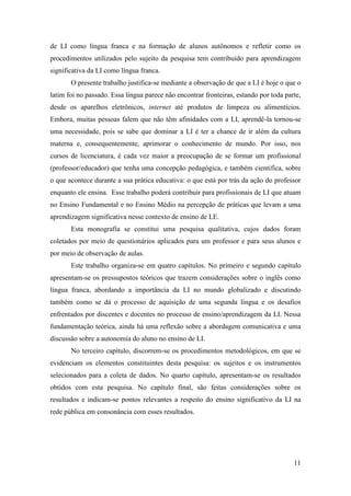 11
de LI como língua franca e na formação de alunos autônomos e refletir como os
procedimentos utilizados pelo sujeito da pesquisa tem contribuído para aprendizagem
significativa da LI como língua franca.
O presente trabalho justifica-se mediante a observação de que a LI é hoje o que o
latim foi no passado. Essa língua parece não encontrar fronteiras, estando por toda parte,
desde os aparelhos eletrônicos, internet até produtos de limpeza ou alimentícios.
Embora, muitas pessoas falem que não têm afinidades com a LI, aprendê-la tornou-se
uma necessidade, pois se sabe que dominar a LI é ter a chance de ir além da cultura
materna e, consequentemente, aprimorar o conhecimento de mundo. Por isso, nos
cursos de licenciatura, é cada vez maior a preocupação de se formar um profissional
(professor/educador) que tenha uma concepção pedagógica, e também cientifica, sobre
o que acontece durante a sua prática educativa: o que está por trás da ação do professor
enquanto ele ensina. Esse trabalho poderá contribuir para profissionais de LI que atuam
no Ensino Fundamental e no Ensino Médio na percepção de práticas que levam a uma
aprendizagem significativa nesse contexto de ensino de LE.
Esta monografia se constitui uma pesquisa qualitativa, cujos dados foram
coletados por meio de questionários aplicados para um professor e para seus alunos e
por meio de observação de aulas.
Este trabalho organiza-se em quatro capítulos. No primeiro e segundo capítulo
apresentam-se os pressupostos teóricos que trazem considerações sobre o inglês como
língua franca, abordando a importância da LI no mundo globalizado e discutindo
também como se dá o processo de aquisição de uma segunda língua e os desafios
enfrentados por discentes e docentes no processo de ensino/aprendizagem da LI. Nessa
fundamentação teórica, ainda há uma reflexão sobre a abordagem comunicativa e uma
discussão sobre a autonomia do aluno no ensino de LI.
No terceiro capítulo, discorrem-se os procedimentos metodológicos, em que se
evidenciam os elementos constituintes desta pesquisa: os sujeitos e os instrumentos
selecionados para a coleta de dados. No quarto capítulo, apresentam-se os resultados
obtidos com esta pesquisa. No capítulo final, são feitas considerações sobre os
resultados e indicam-se pontos relevantes a respeito do ensino significativo da LI na
rede pública em consonância com esses resultados.
 
