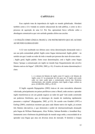 12
CAPÍTULO 1
Esse capítulo trata da importância do inglês no mundo globalizado. Abordará
também como a LI é tratada no cenário educacional da rede pública, e como se dá o
processo de aquisição de uma L2. Por fim, apresentará breve reflexão sobre a
abordagem comunicativa que vem surtindo grandes efeitos nas escolas.
1 O INGLÊS COMO LÍNGUA FRANCA: UM INSTRUMENTO QUE DÁ ACESSO
AO MUNDO GLOBALIZADO
A LI vem recebendo nos últimos anos várias denominações destacando mais o
seu uso pela comunidade global: Inglês como língua internacional; Inglês global – no
sentido em que é usado ao redor de todo o mundo por pessoas das mais diversas etnias –
; Inglês geral, Inglês padrão. Entre essas denominações, está o Inglês como língua
franca “porque a comunicação em inglês no mundo hoje frequentemente não envolve
falantes nativos da língua”. (ERLING, 2005, p. 41). O motivo de tantas denominações é
clara:
[...] o número de falantes de inglês como L2 supera o de falantes de
inglês como L1 na proporção de três para um. O inglês está sendo
cada vez mais usado para a comunicação através das fronteiras
internacionais, não estando, portanto, mais ligado a lugar, cultura ou
povo. (EARLING, 2005, p. 42-43)
O Inglês segundo Rajagopalan (2002) trata-se de uma mercadoria altamente
valorizada, principalmente em países periféricos como o Brasil, onde ensinar e aprender
inglês transformou-se em um grande negócio ao redor do qual “está sendo construído
um poderoso fetichismo, que os demiurgos do mundo do marketing rapidamente
passaram a explorar” (Rajagopalan, 2002, p.115). De acordo com Graddol (1997) e
Earling (2005), estatísticas mostram que para cada falante nativo do inglês, já existem
três falantes não-nativos, o que demonstra o poder de internacionalização alcançado
pela língua de William Shakespeare, Alice Walker, Salman Rushdie e Arundhati Roy.
Juntamente com o fenômeno da globalização do mundo surge então, a necessidade de se
aprender essa língua que atua em diversas áreas do mercado. O domínio a Língua
 