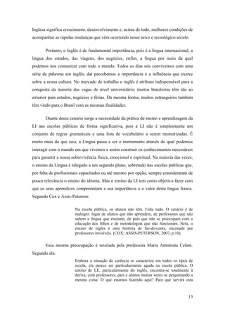 13
Inglesa significa crescimento, desenvolvimento e, acima de tudo, melhores condições de
acompanhar as rápidas mudanças que vêm ocorrendo nesse novo e tecnológico século.
Portanto, o Inglês é de fundamental importância, pois é a língua internacional, a
língua dos estudos, das viagens, dos negócios, enfim, a língua por meio da qual
podemos nos comunicar com todo o mundo. Todos os dias nós convivemos com uma
série de palavras em inglês; daí percebemos a importância e a influência que exerce
sobre a nossa cultura. No mercado de trabalho o inglês é atributo indispensável para a
conquista da maioria das vagas de nível universitário; muitos brasileiros têm ido ao
exterior para estudos, negócios e férias. Da mesma forma, muitos estrangeiros também
têm vindo para o Brasil com as mesmas finalidades.
Diante desse cenário surge a necessidade da prática de ensino e aprendizagem da
LI nas escolas públicas de forma significativa, pois a LI não é simplesmente um
conjunto de regras gramaticais e uma lista de vocabulário a serem memorizadas. É
muito mais do que isso, a Língua passa a ser o instrumento através do qual podemos
interagir com o mundo em que vivemos e assim construir os conhecimentos necessários
para garantir a nossa sobrevivência física, emocional e espiritual. Na maioria das vezes,
o ensino da Língua é relegado a um segundo plano, sobretudo nas escolas públicas que,
por falta de profissionais capacitados ou até mesmo por opção, sempre consideraram de
pouca relevância o ensino do idioma. Mas o ensino da LI tem como objetivo fazer com
que os seus aprendizes compreendam a sua importância e o valor desta língua franca.
Segundo Cox e Assis-Peterson:
Na escola pública, os alunos não têm. Falta tudo. O cenário é de
malogro: lugar de alunos que não aprendem, de professores que não
sabem a língua que ensinam, de pais que não se preocupam com a
educação dos filhos e de metodologias que não funcionam. Nela, o
ensino de inglês é uma história de faz-de-conta, encenada por
professores invisíveis. (COX; ASSIS-PETERSON, 2007, p.10).
Essa mesma preocupação é revelada pela professora Maria Antonieta Celani.
Segundo ela:
Embora a situação de carência se caracterize em todos os tipos de
escola, ela parece ser particularmente aguda na escola pública. O
ensino de LE, particularmente do inglês, encontra-se totalmente à
deriva, com professores, pais e alunos muitas vezes se perguntando a
mesma coisa: O que estamos fazendo aqui? Para que servirá esta
 
