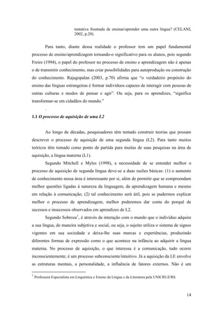 14
tentativa frustrada de ensinar/aprender uma outra língua? (CELANI,
2002, p.20).
Para tanto, diante dessa realidade o professor tem um papel fundamental
processo de ensino/aprendizagem tornando-o significativo para os alunos, pois segundo
Freire (1994), o papel do professor no processo de ensino e aprendizagem não é apenas
o de transmitir conhecimento, mas criar possibilidades para autoprodução ou construção
do conhecimento. Rajagopalan (2003, p.70) afirma que “o verdadeiro propósito do
ensino das línguas estrangeiras é formar indivíduos capazes de interagir com pessoas de
outras culturas e modos de pensar e agir”. Ou seja, para os aprendizes, “significa
transformar-se em cidadãos do mundo.”
.
1.1 O processo de aquisição de uma L2
Ao longo de décadas, pesquisadores têm tentado construir teorias que possam
descrever o processo de aquisição de uma segunda língua (L2). Para tanto muitos
teóricos têm tomado como ponto de partida para muitas de suas pesquisas na área de
aquisição, a língua materna (L1).
Segundo Mitchell e Myles (1998), a necessidade de se entender melhor o
processo de aquisição de segunda língua deve-se a duas razões básicas: (1) o aumento
de conhecimento nessa área é interessante por si, além de permitir que se compreendam
melhor questões ligadas à natureza da linguagem, da aprendizagem humana e mesmo
em relação à comunicação; (2) tal conhecimento será útil, pois se pudermos explicar
melhor o processo de aprendizagem, melhor poderemos dar conta do porquê de
sucessos e insucessos observados em aprendizes de L2.
Segundo Sobroza1
, é através da interação com o mundo que o indivíduo adquire
a sua língua, de maneira subjetiva e social, ou seja, o sujeito utiliza o sistema de signos
vigentes em sua sociedade e deixa-lhe suas marcas e experiências, produzindo
diferentes formas de expressão como o que acontece na infância ao adquirir a língua
materna. No processo de aquisição, o que interessa é a comunicação, tudo ocorre
inconscientemente; é um processo subconsciente/intuitivo. Já a aquisição da LE envolve
as estruturas mentais, a personalidade, a influência de fatores externos. Não é um
1
Professora Especialista em Linguística e Ensino da Língua e da Literatura pela UNICRUZ/RS.
 