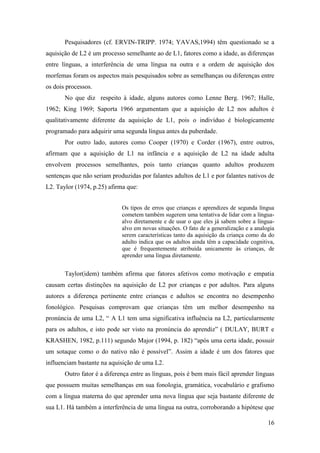 16
Pesquisadores (cf. ERVIN-TRIPP. 1974; YAVAS,1994) têm questionado se a
aquisição de L2 é um processo semelhante ao de L1, fatores como a idade, as diferenças
entre línguas, a interferência de uma língua na outra e a ordem de aquisição dos
morfemas foram os aspectos mais pesquisados sobre as semelhanças ou diferenças entre
os dois processos.
No que diz respeito à idade, alguns autores como Lenne Berg. 1967; Halle,
1962; King 1969; Saporta 1966 argumentam que a aquisição de L2 nos adultos é
qualitativamente diferente da aquisição de L1, pois o indivíduo é biologicamente
programado para adquirir uma segunda língua antes da puberdade.
Por outro lado, autores como Cooper (1970) e Corder (1967), entre outros,
afirmam que a aquisição de L1 na infância e a aquisição de L2 na idade adulta
envolvem processos semelhantes, pois tanto crianças quanto adultos produzem
sentenças que não seriam produzidas por falantes adultos de L1 e por falantes nativos de
L2. Taylor (1974, p.25) afirma que:
Os tipos de erros que crianças e aprendizes de segunda língua
cometem também sugerem uma tentativa de lidar com a língua-
alvo diretamente e de usar o que eles já sabem sobre a língua-
alvo em novas situações. O fato de a generalização e a analogia
serem características tanto da aquisição da criança como da do
adulto indica que os adultos ainda têm a capacidade cognitiva,
que é frequentemente atribuída unicamente às crianças, de
aprender uma língua diretamente.
Taylor(idem) também afirma que fatores afetivos como motivação e empatia
causam certas distinções na aquisição de L2 por crianças e por adultos. Para alguns
autores a diferença pertinente entre crianças e adultos se encontra no desempenho
fonológico. Pesquisas comprovam que crianças têm um melhor desempenho na
pronúncia de uma L2, “ A L1 tem uma significativa influência na L2, particularmente
para os adultos, e isto pode ser visto na pronúncia do aprendiz” ( DULAY, BURT e
KRASHEN, 1982, p.111) segundo Major (1994, p. 182) “após uma certa idade, possuir
um sotaque como o do nativo não é possível”. Assim a idade é um dos fatores que
influenciam bastante na aquisição de uma L2.
Outro fator é a diferença entre as línguas, pois é bem mais fácil aprender línguas
que possuem muitas semelhanças em sua fonologia, gramática, vocabulário e grafismo
com a língua materna do que aprender uma nova língua que seja bastante diferente de
sua L1. Há também a interferência de uma língua na outra, corroborando a hipótese que
 