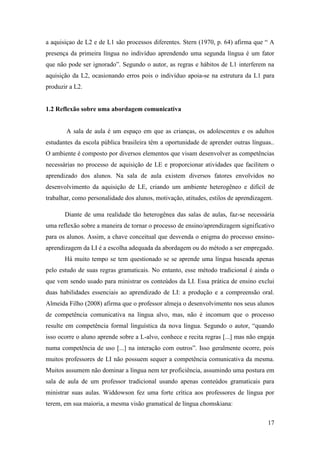 17
a aquisiçao de L2 e de L1 são processos diferentes. Stern (1970, p. 64) afirma que “ A
presença da primeira língua no indivíduo aprendendo uma segunda língua é um fator
que não pode ser ignorado”. Segundo o autor, as regras e hábitos de L1 interferem na
aquisição da L2, ocasionando erros pois o indivíduo apoia-se na estrutura da L1 para
produzir a L2.
1.2 Reflexão sobre uma abordagem comunicativa
A sala de aula é um espaço em que as crianças, os adolescentes e os adultos
estudantes da escola pública brasileira têm a oportunidade de aprender outras línguas..
O ambiente é composto por diversos elementos que visam desenvolver as competências
necessárias no processo de aquisição de LE e proporcionar atividades que facilitem o
aprendizado dos alunos. Na sala de aula existem diversos fatores envolvidos no
desenvolvimento da aquisição de LE, criando um ambiente heterogêneo e difícil de
trabalhar, como personalidade dos alunos, motivação, atitudes, estilos de aprendizagem.
Diante de uma realidade tão heterogênea das salas de aulas, faz-se necessária
uma reflexão sobre a maneira de tornar o processo de ensino/aprendizagem significativo
para os alunos. Assim, a chave conceitual que desvenda o enigma do processo ensino-
aprendizagem da LI é a escolha adequada da abordagem ou do método a ser empregado.
Há muito tempo se tem questionado se se aprende uma língua baseada apenas
pelo estudo de suas regras gramaticais. No entanto, esse método tradicional é ainda o
que vem sendo usado para ministrar os conteúdos da LI. Essa prática de ensino exclui
duas habilidades essenciais ao aprendizado de LI: a produção e a compreensão oral.
Almeida Filho (2008) afirma que o professor almeja o desenvolvimento nos seus alunos
de competência comunicativa na língua alvo, mas, não é incomum que o processo
resulte em competência formal linguística da nova língua. Segundo o autor, “quando
isso ocorre o aluno aprende sobre a L-alvo, conhece e recita regras [...] mas não engaja
numa competência de uso [...] na interação com outros”. Isso geralmente ocorre, pois
muitos professores de LI não possuem sequer a competência comunicativa da mesma.
Muitos assumem não dominar a língua nem ter proficiência, assumindo uma postura em
sala de aula de um professor tradicional usando apenas conteúdos gramaticais para
ministrar suas aulas. Widdowson fez uma forte crítica aos professores de língua por
terem, em sua maioria, a mesma visão gramatical de língua chomskiana:
 