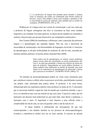 18
[...] os professores de línguas têm prestado pouca atenção à maneira
como as sentenças são usadas em combinação para formar trechos de
discurso conexo. Eles tendem a tomar como exemplo o gramático e têm
se concentrado no ensino de sentenças como unidades que se contêm em
si próprias. (WIDDOWSON, 1991, p. 49)
Widdowson vê a língua como um veículo de comunicação, e por isso, acha que
o professor de línguas estrangeiras não deve se concentrar na frase como unidade
linguística a ser estudada. Em outras palavras, os alunos devem também ser orientados a
analisar o discurso para que possam desenvolver sua competência comunicativa.
Para Venturi (2006) há semelhanças e diferenças, entre a aquisição das primeiras
línguas e a aprendizagem das segundas línguas. Para ele, isso é decorrente da
necessidade de comunicação e da funcionalidade da linguagem envolvida e o insucesso
da aprendizagem se dá pela artificialidade do ambiente de sala de aula, suscitada por
métodos também artificiais. O mesmo afirma Almeida Filho (2008):
Num cenário real de aprendizagem, no entanto, muitos problemas
podem ocorrer além dos relacionados ao ensino propriamente dito
(isso é, na aula) que perturbam a fruição dos esforços de ensino por
parte do professor. Especialmente na escola pública brasileira, os
alunos poderão estar indiferentes ao desafio de aprender uma outra
língua ou ter expectativas de aprendizagem tão distorcidas e baixas
que o processo se inviabiliza”. (ALMEIDA FILHO, 2008,p. 27)
Os métodos de ensino/aprendizagem podem ser vistos como orientações para
que o professor comece a refletir sobre os processos envolvidos, possibilitando construir
sua própria visão informada pela prática diária. O professor é de certa forma,
influenciado pela sua experiência anterior como professor ou aluno de LE. É necessário
que se acrescente também o papel da visão de mundo que o professor detenha, o que o
leva a se identificar mais com um método do que com outro. É possível, então, que ele
demonstre um discurso mais tradicional ou, por outro lado, mais aberto a mudanças, a
interações com o outro. O importante é estar disposto a uma reflexão sobre a
complexidade da sala de aula, no caso em questão, sobre a sala de aula de LE.
O aluno também é influenciado por pressupostos do que seja
ensinar/aprender e isto também interfere no seu processo de ensino/aprendizagem,
levando-o a identificar-se melhor com um ou outro método. O conceito de método
 