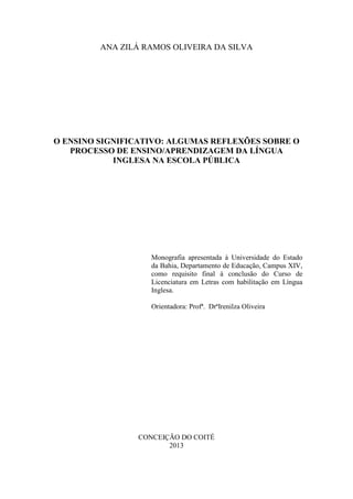 1
ANA ZILÁ RAMOS OLIVEIRA DA SILVA
O ENSINO SIGNIFICATIVO: ALGUMAS REFLEXÕES SOBRE O
PROCESSO DE ENSINO/APRENDIZAGEM DA LÍNGUA
INGLESA NA ESCOLA PÚBLICA
Monografia apresentada à Universidade do Estado
da Bahia, Departamento de Educação, Campus XIV,
como requisito final à conclusão do Curso de
Licenciatura em Letras com habilitação em Língua
Inglesa.
Orientadora: Profª. DrªIrenilza Oliveira
CONCEIÇÃO DO COITÉ
2013
 