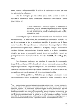 19
aponta para um conjunto sistemático de práticas de ensino que tem como base uma
teoria de ensino/aprendizagem.2
Uma das abordagens que tem surtido grande efeito, levando os alunos a
situações de comunicação reais é a abordagem comunicativa, que segundo Almeida
Filho (2008, p. 36).
O ensino comunicativo é aquele que organiza as experiências de
aprender em termos de atividades relevantes/tarefas de real interesse
e/ou necessidade do aluno para que ele se capacite a usar a língua-
alvo para realizar ações de verdade na interação com outros falantes-
usuários dessa língua.
Essa abordagem surgiu no Brasil, na década de 70, de um movimento em reação
ao estruturalismo e ao behaviorismo. Em uma abordagem comunicativa, o objetivo é o
ato de se comunicar e não o conhecimento explícito da gramática ou de frases
memorizadas. Essa abordagem dispensa ao professor e aos alunos o papel primordial do
processo de ensino/aprendizagem (MARTINEZ, 1978 p.65,). Ou seja, o professor atua
como um facilitador da aprendizagem do aluno, organiza as atividades e estabelece
situações que geram a comunicação, atuando como um conselheiro e como um
participante durante o desenvolvimento das atividades (LARSEN-FREEMAN, p. 138,
1986).
Esta abordagem inspirou-se nos trabalhos de etnografia da comunicação
desenvolvidos por Hymes (1991). Segundo este autor, os membros de uma comunidade
linguística possuem uma competência linguística e uma competência sociolinguística,
ou seja, um conhecimento conjugado de formas gramaticais e de normas de uso que, no
caso da língua materna, são adquiridos de forma simultânea e implícita.
Nunan (1989) apud Brown, 1994 afirma que abordagem comunicativa possui
cinco características: ênfase no aprender a comunicar-se através da interação com a
2
Esta é uma conceituação de método baseada em Richards & Rodgers (1986). Eles citam vários níveis:
abordagem, método, procedimentos. A abordagem tem a ver com os pressupostos teóricos sobre a
natureza da linguagem e da aprendizagem, que servem de ponto de partida para estabelecer práticas e
princípios. As abordagens são caminhos que orientam o professor na sua prática docente, tornando suas
aulas mais prazerosas e mais significativas, atendendo aos objetivos verdadeiros do ensino de LI que
corresponde a levar o aluno ao aprendizado significativo da língua desenvolvendo as quatro habilidades
que são: writing (capacidade do aluno de registrar por escrito as informações trabalhadas) , listening
(capacidade do aluno de compreender as informações veiculada oralmente) speaking (Capacidade do
aluno de se comunicar oralmente) reading (capacidade do aluno de ler e interpretar textos escritos)
 