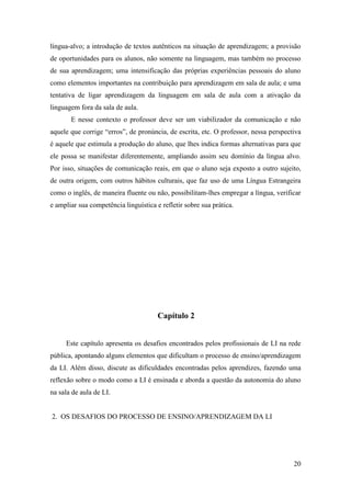 20
língua-alvo; a introdução de textos autênticos na situação de aprendizagem; a provisão
de oportunidades para os alunos, não somente na linguagem, mas também no processo
de sua aprendizagem; uma intensificação das próprias experiências pessoais do aluno
como elementos importantes na contribuição para aprendizagem em sala de aula; e uma
tentativa de ligar aprendizagem da linguagem em sala de aula com a ativação da
linguagem fora da sala de aula.
E nesse contexto o professor deve ser um viabilizador da comunicação e não
aquele que corrige “erros”, de pronúncia, de escrita, etc. O professor, nessa perspectiva
é aquele que estimula a produção do aluno, que lhes indica formas alternativas para que
ele possa se manifestar diferentemente, ampliando assim seu domínio da língua alvo.
Por isso, situações de comunicação reais, em que o aluno seja exposto a outro sujeito,
de outra origem, com outros hábitos culturais, que faz uso de uma Língua Estrangeira
como o inglês, de maneira fluente ou não, possibilitam-lhes empregar a língua, verificar
e ampliar sua competência linguística e refletir sobre sua prática.
Capítulo 2
Este capítulo apresenta os desafios encontrados pelos profissionais de LI na rede
pública, apontando alguns elementos que dificultam o processo de ensino/aprendizagem
da LI. Além disso, discute as dificuldades encontradas pelos aprendizes, fazendo uma
reflexão sobre o modo como a LI é ensinada e aborda a questão da autonomia do aluno
na sala de aula de LI.
2. OS DESAFIOS DO PROCESSO DE ENSINO/APRENDIZAGEM DA LI
 