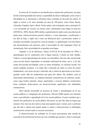 21
O ensino de LI constitui-se um desafio para a maioria dos professores, em parte
devido à heterogeneidade das turmas, à quantidade de alunos inadequada, assim como à
dificuldade em se demonstrar a relevância desse conteúdo no dia-a-dia dos alunos. O
inglês se tornou a LE mais ensinada em mais de 100 países, como China, Rússia,
Alemanha, Espanha, Egito e Brasil. Nestes países, está emergindo como a principal LE
a ser encontrada nas escolas, em muitos casos, substituindo outra língua no processo
(CRYSTAL, 2003). Rocha (2001) define o aprendizado do inglês como uma abertura de
portas para o desenvolvimento pessoal, cultural e, o mais importante, o profissional; e
nos dias de hoje, o inglês não é mais um diferencial para o profissional, acabou se
tornando necessidade, seja qual for a área de atuação; e a globalização é um dos fatores
que desencadearam este processo, junto à necessidade de uma linguagem eficaz de
comunicação. Daí a necessidade de se aprender essa língua.
Segundo a Lei de Diretrizes e Bases (9.394 de 20 de dezembro de 1996), a
aprendizagem da LE, juntamente com a língua materna, é direito de todo cidadão.
Todavia, o ensino/aprendizagem da mesma, na rede pública, não tem sido caracterizado
como um dos fatores importantes na formação intelectual do aluno, isto é, a LE não
ocupa uma posição privilegiada, como as outras disciplinas, no currículo escolar. Em
muitas unidades escolares, a LI ainda não é oferecida em todos os ciclos do ensino
fundamental e, nos ciclos em que é oferecida, não é critério de aprovação no ano letivo,
gerando, assim, falta de compromisso por parte dos alunos. Há, também, como já
mencionado anteriormente, as condições precárias características do ambiente escolar:
como carga horária reduzida, classes superlotadas e recursos didáticos insuficientes.
Estas condições desfavorecem um desenvolvimento significativo das habilidades
comunicativas.
Outro desafio encontrado no processo de ensino e aprendizagem da LI nas
escolas públicas é o despreparo dos professores. Oliveira (2008) aponta esse elemento
como o que dificulta o aprendizado de LI em escolas públicas. O autor considera que a
maioria dos professores de escola pública fala pouco ou não fala nada na língua que
ensinam. Este seria um dos motivos mais preocupantes para o ensino, pois o professor
que não fala o idioma não poderá ajudar os alunos a desenvolverem as habilidades
comunicativas, mesmo tendo os recursos necessários.
O desenvolvimento da oralidade em LI passa precisamente pela tomada de
consciência do profissional na busca de uma realidade que permita a efetiva construção
 