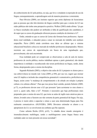 22
do conhecimento da LE pela prática, ou seja, que leve o estudante à exposição do uso da
língua, consequentemente, a aprendizagem será de maneira prazerosa e consistente.
Para Oliveira (2009), um instituto superior que emite diplomas de licenciatura
para as pessoas que não têm domínio da língua contribui para que o ensino de LE nas
redes públicas não tenha uma perspectiva positiva. Walker (2003) ainda afirma: “já que
os fracos resultados não podem ser atribuídos à falta de qualificação dos candidatos, é
de supor que os cursos de graduação oferecem poucas condições de dominar a LI”.
Então, entende-se que os cursos de Letras não formam bons professores. Apesar
desta cruel realidade, o educador passa a atuar no mercado de trabalho sem nenhum
empecilho. Paiva (2003) ainda corrobora essa ideia ao afirmar que o sistema
educacional brasileiro coloca no mercado de trabalho professores despreparados. Muitos
recorrem aos cursos de especialização em busca de uma regraduação que,
provavelmente, não será encontrada.
Essa realidade pode ser comprovada se observarmos a sala de aula de muitos
professores de escola pública; muitos trabalham apenas a parte gramatical, não dando
importância à oralidade e reconhecendo não terem proficiência na língua, sendo, desta
forma, despreparados para o ensino da disciplina.
Segundo Richards (2003), o objetivo das aulas de LE é preparar os alunos para a
sua sobrevivência no mundo real. Lima (2009, p.189), por sua vez, sugere que ensinar
uma LE implica a inclusão das competências gramatical e comunicativa, proficiência na
língua, assim como “a mudança de comportamento e de atitude em relação à própria
cultura e às culturas alheias”. Para que isso possa fazer sentido, postula Schmitz (2009,
p.17), os professores devem usar a LE que possuem “para acostumar os seus alunos a
ouvir e, quem sabe, falar a LE”. Portanto é necessário que haja profissionais mais
preparados para o ensino de uma LE, que torne as aulas de inglês mais atrativas para os
alunos, levando estes a fazerem uso não somente da parte gramatical da língua. Ou seja,
é preciso ir muito além e capacitar o aluno a usar uma determinada língua para fins
realmente comunicativos. (OLIVEIRA, 2009). Devemos estimular os alunos a se
apropriarem da LI e se envolverem nos embates que lhe esperam.
Como salienta Rocha (2010, p.63), “o cidadão desse mundo emergente é
irremediavelmente multilíngue, sendo o multilinguismo como língua franca uma
realidade cada vez mais presente em nossa sociedade”.
 