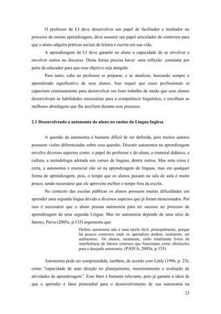 23
O professor de LI deve desenvolver um papel de facilitador e mediador no
processo de ensino aprendizagem, deve assumir um papel articulador de contextos para
que o aluno adquira práticas sociais de leitura e escrita em sua vida.
A aprendizagem da LI deve garantir ao aluno a capacidade de se envolver e
envolver outros no discurso. Desta forma precisa haver uma reflexão constante por
parte do educador para que esse objetivo seja atingido.
Para tanto, cabe ao professor se preparar, e se atualizar, buscando sempre o
aprendizado significativo de seus alunos. Isso requer que esses profissionais se
capacitem continuamente para desenvolver um bom trabalho de modo que seus alunos
desenvolvam as habilidades necessárias para a competência linguística, e escolham as
melhores abordagens que lhe auxiliem durante esse processo.
2.1 Desenvolvendo a autonomia do aluno no ensino da Língua Inglesa
A questão da autonomia é bastante difícil de ser definida, pois muitos autores
possuem visões diferenciadas sobre essa questão. Discutir autonomia na aprendizagem
envolve diversos aspectos como: o papel do professor e do aluno, o material didático, a
cultura, a metodologia adotada nos cursos de línguas, dentre outros. Mas uma coisa é
certa, a autonomia é essencial não só na aprendizagem de línguas, mas em qualquer
forma de aprendizagem, pois, o tempo que os alunos passam na sala de aula é muito
pouco, sendo necessário que ele aproveite melhor o tempo fora da escola.
No contexto das escolas públicas os alunos possuem muitas dificuldades em
aprender uma segunda língua devido a diversos aspectos que já foram mencionados. Por
isso é necessário que o aluno possua autonomia para ter sucesso no processo de
aprendizagem de uma segunda Língua. Mas ter autonomia depende de uma série de
fatores, Paiva (2005a. p.135) argumenta que:
Definir autonomia não é uma tarefa fácil, principalmente, porque
há poucos contextos onde os aprendizes podem, realmente, ser
autônomos. Os alunos, raramente, estão totalmente livres de
interferência de fatores externos que funcionam como obstáculos
para a desejada autonomia. (PAIVA, 2005a, p.135)
Autonomia pode ser compreendida, também, de acordo com Little (1996, p. 23),
como “capacidade de auto direção no planejamento, monitoramento e avaliação de
atividades de aprendizagem”. Esse fator é bastante relevante, pois já garante a ideia de
que o aprendiz é fator primordial para o desenvolvimento de sua autonomia na
 