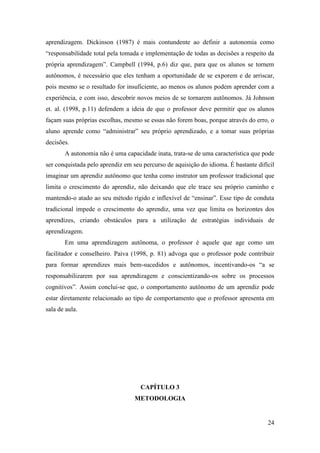 24
aprendizagem. Dickinson (1987) é mais contundente ao definir a autonomia como
“responsabilidade total pela tomada e implementação de todas as decisões a respeito da
própria aprendizagem”. Campbell (1994, p.6) diz que, para que os alunos se tornem
autônomos, é necessário que eles tenham a oportunidade de se exporem e de arriscar,
pois mesmo se o resultado for insuficiente, ao menos os alunos podem aprender com a
experiência, e com isso, descobrir novos meios de se tornarem autônomos. Já Johnson
et. al. (1998, p.11) defendem a ideia de que o professor deve permitir que os alunos
façam suas próprias escolhas, mesmo se essas não forem boas, porque através do erro, o
aluno aprende como “administrar” seu próprio aprendizado, e a tomar suas próprias
decisões.
A autonomia não é uma capacidade inata, trata-se de uma característica que pode
ser conquistada pelo aprendiz em seu percurso de aquisição do idioma. É bastante difícil
imaginar um aprendiz autônomo que tenha como instrutor um professor tradicional que
limita o crescimento do aprendiz, não deixando que ele trace seu próprio caminho e
mantendo-o atado ao seu método rígido e inflexível de “ensinar”. Esse tipo de conduta
tradicional impede o crescimento do aprendiz, uma vez que limita os horizontes dos
aprendizes, criando obstáculos para a utilização de estratégias individuais de
aprendizagem.
Em uma aprendizagem autônoma, o professor é aquele que age como um
facilitador e conselheiro. Paiva (1998, p. 81) advoga que o professor pode contribuir
para formar aprendizes mais bem-sucedidos e autônomos, incentivando-os “a se
responsabilizarem por sua aprendizagem e conscientizando-os sobre os processos
cognitivos”. Assim conclui-se que, o comportamento autônomo de um aprendiz pode
estar diretamente relacionado ao tipo de comportamento que o professor apresenta em
sala de aula.
CAPÍTULO 3
METODOLOGIA
 