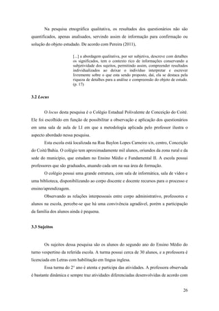 26
Na pesquisa etnográfica qualitativa, os resultados dos questionários não são
quantificados, apenas analisados, servindo assim de informação para confirmação ou
solução do objeto estudado. De acordo com Pereira (2011),
[...] a abordagem qualitativa, por ser subjetiva, descreve com detalhes
os significados, tem o contexto rico de informações conservando a
subjetividade dos sujeitos, permitindo assim, compreender resultados
individualizados ao deixar o indivíduo interpretar e escrever
livremente sobre o que esta sendo proposto, daí, ela se destaca pela
riqueza de detalhes para a análise e compreensão do objeto de estudo.
(p. 17)
3.2 Locus
O locus desta pesquisa é o Colégio Estadual Polivalente de Conceição do Coité.
Ele foi escolhido em função de possibilitar a observação e aplicação dos questionários
em uma sala de aula de LI em que a metodologia aplicada pelo professor ilustra o
aspecto abordado nessa pesquisa.
Esta escola está localizada na Rua Baylon Lopes Carneiro s/n, centro, Conceição
do Coité/Bahia. O colégio tem aproximadamente mil alunos, oriundos da zona rural e da
sede do município, que estudam no Ensino Médio e Fundamental II. A escola possui
professores que são graduados, atuando cada um na sua área de formação.
O colégio possui uma grande estrutura, com sala de informática, sala de vídeo e
uma biblioteca, disponibilizando ao corpo discente e docente recursos para o processo e
ensino/aprendizagem.
Observando as relações interpessoais entre corpo administrativo, professores e
alunos na escola, percebe-se que há uma convivência agradável, porém a participação
da família dos alunos ainda é pequena.
3.3 Sujeitos
Os sujeitos dessa pesquisa são os alunos do segundo ano do Ensino Médio do
turno vespertino da referida escola. A turma possui cerca de 30 alunos, e a professora é
licenciada em Letras com habilitação em língua inglesa.
Essa turma do 2° ano é atenta e participa das atividades. A professora observada
é bastante dinâmica e sempre traz atividades diferenciadas desenvolvidas de acordo com
 