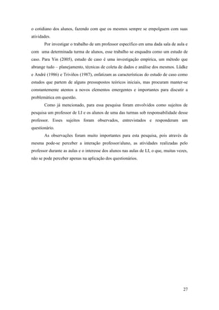 27
o cotidiano dos alunos, fazendo com que os mesmos sempre se empolguem com suas
atividades.
Por investigar o trabalho de um professor específico em uma dada sala de aula e
com uma determinada turma de alunos, esse trabalho se enquadra como um estudo de
caso. Para Yin (2005), estudo de caso é uma investigação empírica, um método que
abrange tudo – planejamento, técnicas de coleta de dados e análise dos mesmos. Lüdke
e André (1986) e Triviños (1987), enfatizam as características do estudo de caso como
estudos que partem de alguns pressupostos teóricos iniciais, mas procuram manter-se
constantemente atentos a novos elementos emergentes e importantes para discutir a
problemática em questão.
Como já mencionado, para essa pesquisa foram envolvidos como sujeitos de
pesquisa um professor de LI e os alunos de uma das turmas sob responsabilidade desse
professor. Esses sujeitos foram observados, entrevistados e responderam um
questionário.
As observações foram muito importantes para esta pesquisa, pois através da
mesma pode-se perceber a interação professor/aluno, as atividades realizadas pelo
professor durante as aulas e o interesse dos alunos nas aulas de LI, o que, muitas vezes,
não se pode perceber apenas na aplicação dos questionários.
 