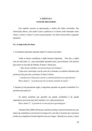28
CAPÍTULO 4
ANÁLISE DOS DADOS
Este capítulo consiste na apresentação e análise dos dados levantados. Nas
transcrições abaixo, será usado P para o professor e os alunos serão nomeados como
Aluno 1, Aluno 2, Aluno 3 e assim sucessivamente. Aos alunos foram feitas a seguintes
perguntas:
4.1. As impressões do aluno
1. Consideram importante aprender Inglês? E sentem motivados?
Todos os alunos consideram o inglês bastante importante. Para eles, o inglês
está em toda parte e é uma necessidade aprendê-la pois, possivelmente, irão precisar
para entrar no mercado de trabalho. O aluno 1 afirma que:
“ Hoje muitos trabalhos necessitam de pessoas bilíngues”.
E para eles a motivação vem de como ele é ensinado, os métodos utilizados pela
professora são, para eles, excelentes. O aluno 2 afirma:
“ A professora é ótima para ensinar e acaba facilitando nosso aprendizado.”
Para o aluno 3, “ [a professora] tem excelentes métodos de ensino.”
2. Quando se está aprendendo inglês, é importante aprender um grande vocabulário? E a
pronúncia das palavras?
Os alunos acreditam que aprender um grande vocabulário é de grande
importância, pois torna mais fácil entender a LI e saber pronunciá-la
Para o aluno 17, “A pronúncia é essencial para aprendizagem”
Almeida Filho (2008) afirma que o professor almeja o desenvolvimento nos seus
alunos de competência comunicativa na língua alvo, mas não é incomum que o processo
resulte em competência formal linguística da nova língua. “Quando isso ocorre, o aluno
 