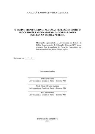 2
ANA ZILÁ RAMOS OLIVEIRA DA SILVA
O ENSINO SIGNIFICATIVO: ALGUMAS REFLEXÕES SOBRE O
PROCESSO DE ENSINO/APRENDIZAGEM DA LÍNGUA
INGLESA NA ESCOLA PÚBLICA
Monografia apresentada à Universidade do Estado da
Bahia, Departamento de Educação, Campus XIV, como
requisito final à conclusão do Curso de Licenciatura em
Letras com habilitação em Língua Inglesa.
Aprovada em: ___/___/___
Banca examinadora
_________________________________________
Irenilza Oliveira
Universidade do Estado da Bahia – Campus XIV
_______________________________
Neila Maria Oliveira Santana
Universidade do Estado da Bahia – Campus XIV
_________________________________________
Rita Sacramento
Universidade do Estado da Bahia – Campus XIV
CONCEIÇÃO DO COITÉ
2013
 