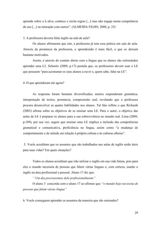 29
aprende sobre a L-alvo, conhece e recita regras [...] mas não engaja numa competência
de uso [...] na interação com outros”. (ALMEIDA FILHO, 2008, p. 23)
3. A professora deveria falar inglês na sala de aula?
Os alunos afirmaram que sim, a professora já tem essa prática em sala de aula.
Através da pronúncia da professora, o aprendizado é mais fácil, o que os deixam
bastante motivados.
Assim, é através do contato direto com a língua que os alunos são estimulados
aprender uma L2. Schmitz (2009, p.17) postula que, os professores devem usar a LE
que possuem “para acostumar os seus alunos a ouvir e, quem sabe, falar na LE”.
4. O que aprenderam até agora?
As respostas foram bastante diversificadas; muitos responderam gramática,
interpretação de textos, pronúncia, compreensão oral, revelando que a professora
procura desenvolver as quatro habilidades nos alunos. Tal fato reflete o que Richards
(2003) afirma sobre os objetivos de se ensinar uma LE. Para o autor, o objetivo das
aulas de LE é preparar os alunos para a sua sobrevivência no mundo real. Lima (2009,
p.189), por sua vez, sugere que ensinar uma LE implica a inclusão das competências
gramatical e comunicativa, proficiência na língua, assim como “a mudança de
comportamento e de atitude em relação à própria cultura e às culturas alheias”.
5. Vocês acreditam que os assuntos que são trabalhados nas aulas de inglês serão úteis
para suas vidas? Em quais situações?
Todos os alunos acreditam que irão utilizar o inglês em sua vida futura, pois para
eles o mundo necessita de pessoas que falem várias línguas e, com certeza, usarão o
inglês na área profissional e pessoal. Aluno 17 diz que:
“ Um dia precisaremos dele profissionalmente”
O aluno 3 concorda com o aluno 17 ao afirmar que: “o mundo hoje necessita de
pessoas que falem várias língua”
6. Vocês conseguem aprender os assuntos da maneira que são ensinados?
 