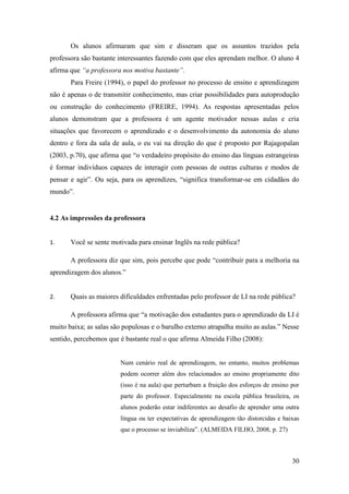 30
Os alunos afirmaram que sim e disseram que os assuntos trazidos pela
professora são bastante interessantes fazendo com que eles aprendam melhor. O aluno 4
afirma que “a professora nos motiva bastante”.
Para Freire (1994), o papel do professor no processo de ensino e aprendizagem
não é apenas o de transmitir conhecimento, mas criar possibilidades para autoprodução
ou construção do conhecimento (FREIRE, 1994). As respostas apresentadas pelos
alunos demonstram que a professora é um agente motivador nessas aulas e cria
situações que favorecem o aprendizado e o desenvolvimento da autonomia do aluno
dentro e fora da sala de aula, o eu vai na direção do que é proposto por Rajagopalan
(2003, p.70), que afirma que “o verdadeiro propósito do ensino das línguas estrangeiras
é formar indivíduos capazes de interagir com pessoas de outras culturas e modos de
pensar e agir”. Ou seja, para os aprendizes, “significa transformar-se em cidadãos do
mundo”.
4.2 As impressões da professora
1. Você se sente motivada para ensinar Inglês na rede pública?
A professora diz que sim, pois percebe que pode “contribuir para a melhoria na
aprendizagem dos alunos.”
2. Quais as maiores dificuldades enfrentadas pelo professor de LI na rede pública?
A professora afirma que “a motivação dos estudantes para o aprendizado da LI é
muito baixa; as salas são populosas e o barulho externo atrapalha muito as aulas.” Nesse
sentido, percebemos que é bastante real o que afirma Almeida Filho (2008):
Num cenário real de aprendizagem, no entanto, muitos problemas
podem ocorrer além dos relacionados ao ensino propriamente dito
(isso é na aula) que perturbam a fruição dos esforços de ensino por
parte do professor. Especialmente na escola pública brasileira, os
alunos poderão estar indiferentes ao desafio de aprender uma outra
língua ou ter expectativas de aprendizagem tão distorcidas e baixas
que o processo se inviabiliza”. (ALMEIDA FILHO, 2008, p. 27)
 