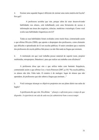 31
3. Ensinar uma segunda língua é diferente de ensinar uma outra matéria da Escola?
Por quê?
A professora acredita que sim, porque além de estar desenvolvendo
habilidades nos alunos, está trabalhando com uma ferramenta de acesso à
informação nas áreas dos negócios, ciências, medicina e tecnologia. Como você
avalia suas habilidades linguísticas em LI?
Todas as suas habilidades foram avaliadas como muito boas, contrariando assim
o que afirma Oliveira (2008), que aponta o despreparo dos professores, como elemento
que dificulta o aprendizado de LI em escolas públicas. O autor considera que a maioria
dos professores de escola pública fala pouco ou não fala nada na língua que ensinam.
4. A instituição em que você trabalha possui material de suporte (som, projetor
multimídia, retroprojetor, Datashow) para que realize seu trabalho com eficiência?
A professora disse que sim e que utiliza todos com bastante frequência,
contrariando assim o que afirma Cox e Assis-Peterson (2007, p.10) “Na escola pública,
os alunos não têm. Falta tudo. O cenário é de malogro: lugar de alunos que não
aprendem, de professores que não sabem a língua que ensinam...”
5. Você consegue alcançar os objetivos propostos em seu plano diário nas aulas de
Inglês?
A professora diz que sim. Ela afirma: “ planejo o suficiente para o tempo de que
disponho. A experiência em sala de aula nos faz administrar bem o nosso tempo
 