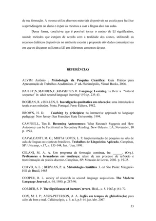 33
de sua formação. A mesma utiliza diversos materiais disponíveis na escola para facilitar
a aprendizagem do aluno e expõe os mesmos a usar a língua alvo nas aulas.
Dessa forma, conclui-se que é possível tornar o ensino de LI significativo,
usando métodos que estejam de acordo com a realidade dos alunos, utilizando os
recursos didáticos disponíveis no ambiente escolar e propondo atividades comunicativas
em que os discentes utilizem a LE em diferentes contextos de uso.
REFERÊNCIAS
ALVIM Antônio . Metodologia da Pesquisa Científica: Guia Prático para
Apresentação de Trabalhos Acadêmicos. 2° ed. Florianópolis, Visual Books, 2006.
BAILEY,N.,MADDEN,C.,KRASHEN,S.D. Language Learning. Is there a “natural
sequence” in adult second language learning?1974,p. 235-43.
BOGDAN, R. e BIKLEN, S. Investigação qualitativa em educação: uma introdução à
teoria e aos métodos. Porto, Portugal: Porto Editora, 1982.
BROWN, H. D. Teaching by principles: na interactive approach to language
pedagogy. New Jersey: San Francisco State Univesrsity, 1994.
CAMPBELL, Tim K. Becoming Autonomous: What Research Suggests and How
Autonomy can be Facilitated in Secondary Reading. New Orleans, LA, November, 10
p. 1994.
CAVALCANTI, M. C.; MOITA LOPES, L. P. Implementação de pesquisa na sala de
aula de línguas no contexto brasileiro. Trabalhos de Linguística Aplicada, Campinas,
SP: Unicamp, v.17, p. 133-144, Jan. / Jun, 1991.
CELANI, M. A. A. Um programa de formação contínua. In: ______. (Org.).
Professores e formadores em mudança: relato de um processo de reflexão e
transformação da prática docente. Campinas, SP: Mercado de Letras, 2002. p. 19-35.
CERVO, A. L. ; BERVIAN, P. A. Metodologia científica. 3. ed. São Paulo: Macgraw-
Hill do Brasil, 1983
COOPER, R. L. survey of research in second language acquisition. The Modern
Language Journal, n. 64, 1980, p. 287-96.
CORDER, S. P. The Significance of learners`errors. IRAL.,v. 5. 1967,p 161-70.
COX, M. I. P.; ASSIS-PETERSON, A. A. Inglês em tempos de globalização: para
além de bem e mal. Calidoscópio, v. 5, n.1, p.5-14, jan./abr. 2007.
 