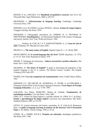 34
DENZIN, N. K.; LINCOLN, Y.S. Handbook of qualitative research. 2nd. EUA, Ed.
Thousand Oaks: Sage Publications, 2000, p. 645-672
DICKINSON, L. Self-instruction in language learning. Cambridge: Cambridge
University Press, 1987
DONNINI, Lívia; PLATERO, Luciana; WEIGEL, Adriana. Ensino de Língua Inglesa.
Cengage Learning: São Paulo, 2010.
ERICKSON, F. Ethnographic description. In: AMMON, H. U; DITTMAR, N.
EMATTHEIER. Sociolinguistics: an international handbook of the science of language
and society. Berlim, New York: Walter de Gruyter, 1988.
________. Prefácio. In: COX, M. I. P. E ASSIS-PETERSON, A. A. Cenas de sala de
aula. Campinas, SP: Mercado de Letras, 2001.
ERLING, E. J. The many names of English. English Today 81, v. 21, 40-44, 2005.
ERVIN-TRIPP,S. M. Is second language like the first? TESOL Quarterly, v.8 .1974,
p, 111-27. New York ,Reprinted in Hatch, 1978
FREIRE, P. Pedagogia da Autonomia – Saberes necessários à prática educativa. São
Paulo: Paz e Terra, 2004.
GRADDOL, D. The future of English? A guide to forecasting the popularity of the
English language in the 21 st century. The British Council. London: The English
Company (UK) Ltda,1997.
HYMES, D.H. Vers une compétence de communication. Paris: Crédif; Hatier; Didier,
1991.
JOHNSON, F.C., DELARCHE, M., MARSHALL, N., WURR, A., & EDWARDS, J.
Changing Teacher Roles in the Foreign Language Classroom. Texas Papers in Foreign
Language Education, v.3, n. 2, p. 71-90. 1998.
LAKATOS, Eva Maria; MARCONI, Marina de Andrade. Fundamentos de
metodologia científica. 5.ed. São Paulo: Atlas, 2003
LIMA, D. C. Ensino de língua inglesa e a questão cultural. In: LIMA, D. C. de (Org.).
Ensino e aprendizagem de língua inglesa: conversas com especialistas. São Paulo:
Parábola Editorial, 2009. p.179-190.
LITTLE, D. Learner autonomy and learner counseling. In: D. Little & H. Brammerts
(Eds.). A guide to language learning in tandem via the Internet. CLCS Occasional
Paper n. 46. Dublin: Trinity College, 1996. p. 23-24.
LÜDKE, M. e ANDRÉ, M.E.D.A. Pesquisa em educação: abordagens qualitativas.
São Paulo: EPU, 1986
 