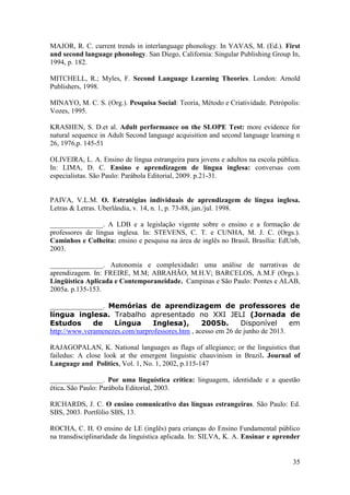 35
MAJOR, R. C. current trends in interlanguage phonology. In YAVAS, M. (Ed.). First
and second language phonology. San Diego, California: Singular Publishing Group In,
1994, p. 182.
MITCHELL, R.; Myles, F. Second Language Learning Theories. London: Arnold
Publishers, 1998.
MINAYO, M. C. S. (Org.). Pesquisa Social: Teoria, Método e Criatividade. Petrópolis:
Vozes, 1995.
KRASHEN, S. D.et al. Adult performance on the SLOPE Test: more evidence for
natural sequence in Adult Second language acquisition and second language learning n
26, 1976,p. 145-51
OLIVEIRA, L. A. Ensino de língua estrangeira para jovens e adultos na escola pública.
In: LIMA, D. C. Ensino e aprendizagem de língua inglesa: conversas com
especialistas. São Paulo: Parábola Editorial, 2009. p.21-31.
PAIVA, V.L.M. O. Estratégias individuais de aprendizagem de língua inglesa.
Letras & Letras. Uberlândia, v. 14, n. 1, p. 73-88, jan./jul. 1998.
_______________. A LDB e a legislação vigente sobre o ensino e a formação de
professores de língua inglesa. In: STEVENS, C. T. e CUNHA, M. J. C. (Orgs.).
Caminhos e Colheita: ensino e pesquisa na área de inglês no Brasil. Brasília: EdUnb,
2003.
_______________. Autonomia e complexidade: uma análise de narrativas de
aprendizagem. In: FREIRE, M.M; ABRAHÃO, M.H.V; BARCELOS, A.M.F (Orgs.).
Lingüística Aplicada e Contemporaneidade. Campinas e São Paulo: Pontes e ALAB,
2005a. p.135-153.
_______________. Memórias de aprendizagem de professores de
língua inglesa. Trabalho apresentado no XXI JELI (Jornada de
Estudos de Língua Inglesa), 2005b. Disponível em
http://www.veramenezes.com/narprofessores.htm , acesso em 26 de junho de 2013.
RAJAGOPALAN, K. National languages as flags of allegiance; or the linguistics that
failedus: A close look at the emergent linguistic chauvinism in Brazil. Journal of
Language and Politics, Vol. 1, No. 1, 2002, p.115-147
_______________. Por uma linguística crítica: linguagem, identidade e a questão
ética. São Paulo: Parábola Editorial, 2003.
RICHARDS, J. C. O ensino comunicativo das línguas estrangeiras. São Paulo: Ed.
SBS, 2003. Portfólio SBS, 13.
ROCHA, C. H. O ensino de LE (inglês) para crianças do Ensino Fundamental público
na transdisciplinaridade da linguística aplicada. In: SILVA, K. A. Ensinar e aprender
 