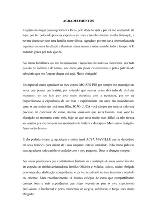 4
AGRADECIMENTOS
Em primeiro lugar quero agradecer a Deus, pelo dom da vida e por ter me sustentado até
aqui, por ter colocado pessoas especiais em meu caminho durante minha formação, e
por me abençoar com uma família maravilhosa. Agradeço por me dar a oportunidade de
ingressar em uma faculdade e iluminar minha mente e meu caminho todo o tempo. A Ti
eu rendo graça por tudo que és.
Aos meus familiares que me incentivaram e apoiaram em todos os momentos, por toda
palavra de carinho e de ânimo, aos meus pais pelos ensinamentos e pelas palavras de
sabedoria que me fizeram chegar até aqui. Muito obrigada!
Em especial quero agradecer ao meu esposo MOISÉS PIO por sempre me encorajar nas
vezes que pensei em desistir, por entender que muitas vezes abri mão de disfrutar
momentos ao seu lado por está muito atarefada com a faculdade, por ter me
proporcionado a experiência de ser mãe e experimentar um amor tão incondicional
como o que tenho por você meu filho, JOÃO LUCA você chegou em meio a todo esse
processo de conclusão de curso, muitos pensavam que seria loucura, mas você foi
planejado no momento certo pois, hoje sei que seria muito mais difícil se não tivesse
seu sorriso pra me consolar nos momentos de tristeza e desespero. Muitíssimo obrigada.
Amo vocês demais
E não poderia deixar de agradecer a minha irmã ACSA MAYELLE que se desdobrou
em seus horários para cuidar de Luca enquanto estava estudando. Não tenho palavras
para agradecer todo carinho e cuidado com o meu pequeno. Deus te abençoe sempre.
Aos meus professores que contribuíram bastante na construção do meu conhecimento,
em especial as minhas orientadoras Irenilza Oliveira e Mônica Veloso, muito obrigada
pelo empenho, dedicação, competência, e por ter acreditado no meu trabalho e aceitado
me orientar. Meu reconhecimento. A minhas colegas de curso que compartilharam
comigo boas e más experiências que julgo necessárias para o meu crescimento
profissional e intelectual e pelos momentos de alegria, sofrimento e força, meu muito
obrigado!
 