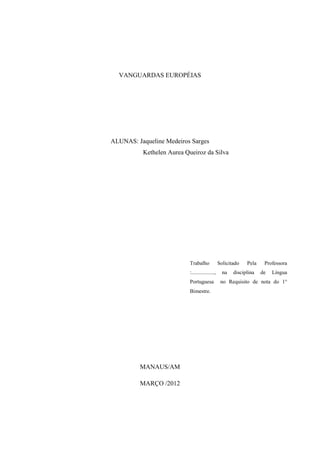 VANGUARDAS EUROPÉIAS




ALUNAS: Jaqueline Medeiros Sarges
          Kethelen Aurea Queiroz da Silva




                          Trabalho              Solicitado   Pela    Professora
                          :.................,     na   disciplina   de   Língua
                          Portuguesa             no Requisito de nota do 1°
                          Bimestre.




         MANAUS/AM

         MARÇO /2012
 