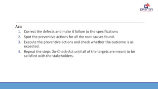 Act:
1. Correct the defects and make it follow to the specifications
2. Spot the preventive actions for all the root causes found.
3. Execute the preventive actions and check whether the outcome is as
expected.
4. Repeat the steps Do-Check-Act until all of the targets are meant to be
satisfied with the stakeholders.
 