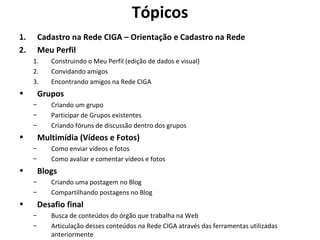 Tópicos Cadastro na Rede CIGA – Orientação e Cadastro na Rede Meu Perfil Construindo o Meu Perfil (edição de dados e visual) Convidando amigos Encontrando amigos na Rede CIGA Grupos Criando um grupo Participar de Grupos existentes Criando fóruns de discussão dentro dos grupos Multimídia (Vídeos e Fotos) Como enviar vídeos e fotos Como avaliar e comentar vídeos e fotos Blogs Criando uma postagem no Blog Compartilhando postagens no Blog Desafio final Busca de conteúdos do órgão que trabalha na Web Articulação desses conteúdos na Rede CIGA através das ferramentas utilizadas anteriormente 
