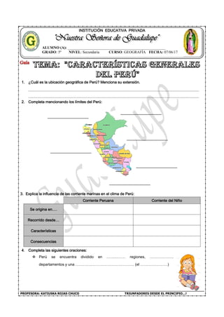 PROFESORA: KATIUSKA ROJAS CHUCO TRIUNFADORES DESDE EL PRINCIPIO…!
INSTITUCIÓN EDUCATIVA PRIVADA
1. ¿Cuál es la ubicación geográfica de Perú? Menciona su extensión.
2. Completa mencionando los límites del Perú:
3. Explica la influencia de las corriente marinas en el clima de Perú:
Corriente Peruana Corriente del Niño
Se origina en….
Recorrido desde…
Características
Consecuencias
4. Completa las siguientes oraciones:
Perú se encuentra dividido en …………… regiones, ……………….
departamentos y una ……………………………………….. (el ………………….)
ALUMNO (A): ____________________________________________________
GRADO: 5º NIVEL: Secundaria CURSO: GEOGRAFÍA FECHA: 07/06/17