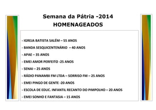 Semana da Pátria -2014 
HOMENAGEADOS 
- IGREJA BATISTA SALÉM – 55 ANOS 
- BANDA SESQUICENTENÁRIO – 40 ANOS 
- APAE – 35 ANOS 
- EMEI AMOR PERFEITO -25 ANOS 
- SENAI – 25 ANOS 
- RÁDIO PANAMBI FM LTDA – SORRISO FM – 25 ANOS 
- EMEI PINGO DE GENTE -20 ANOS 
- ESCOLA DE EDUC. INFANTIL RECANTO DO PIMPOLHO – 20 ANOS 
- EMEI SONHO E FANTASIA – 15 ANOS 
