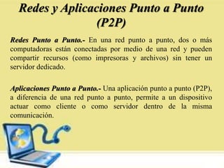 Redes y Aplicaciones Punto a Punto
(P2P)
Redes Punto a Punto.- En una red punto a punto, dos o más
computadoras están conectadas por medio de una red y pueden
compartir recursos (como impresoras y archivos) sin tener un
servidor dedicado.
Aplicaciones Punto a Punto.- Una aplicación punto a punto (P2P),
a diferencia de una red punto a punto, permite a un dispositivo
actuar como cliente o como servidor dentro de la misma
comunicación.
 