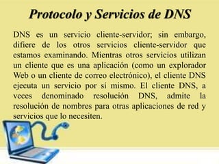 Protocolo y Servicios de DNS
DNS es un servicio cliente-servidor; sin embargo,
difiere de los otros servicios cliente-servidor que
estamos examinando. Mientras otros servicios utilizan
un cliente que es una aplicación (como un explorador
Web o un cliente de correo electrónico), el cliente DNS
ejecuta un servicio por sí mismo. El cliente DNS, a
veces denominado resolución DNS, admite la
resolución de nombres para otras aplicaciones de red y
servicios que lo necesiten.
 