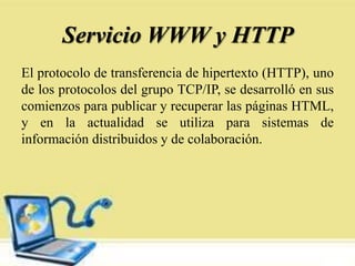 Servicio WWW y HTTP
El protocolo de transferencia de hipertexto (HTTP), uno
de los protocolos del grupo TCP/IP, se desarrolló en sus
comienzos para publicar y recuperar las páginas HTML,
y en la actualidad se utiliza para sistemas de
información distribuidos y de colaboración.
 